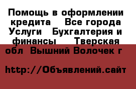 Помощь в оформлении кредита  - Все города Услуги » Бухгалтерия и финансы   . Тверская обл.,Вышний Волочек г.